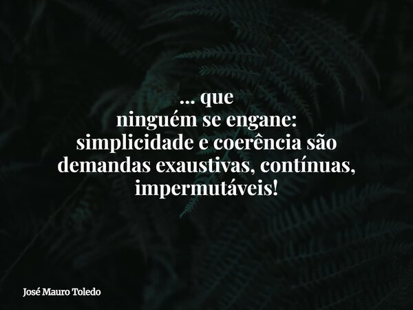 ... que ninguém se engane: simplicidade e coerência são demandas exaustivas, contínuas, impermutáveis!... Frase de José Mauro Toledo.