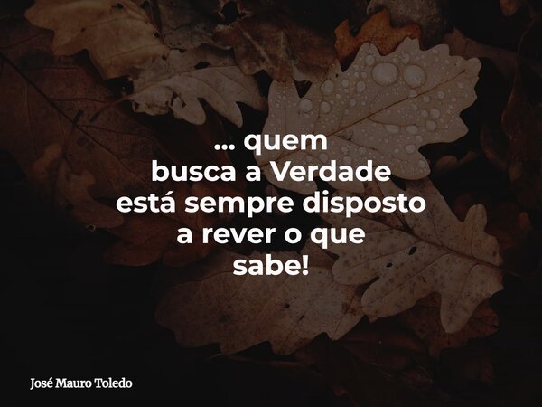 ... quem busca a Verdade está sempre disposto a rever o que sabe!... Frase de José Mauro Toledo.