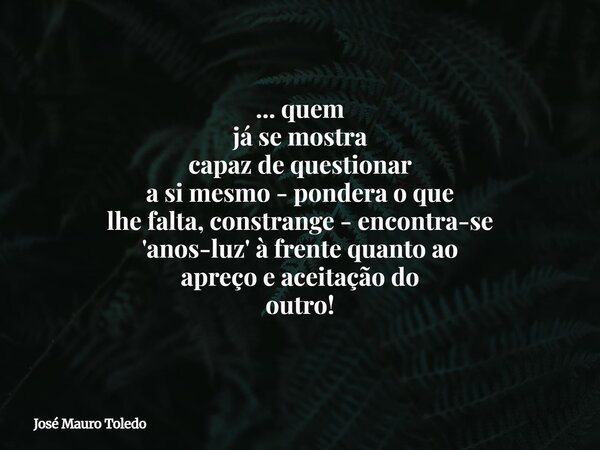 ... quem já se mostra capaz de questionar a si mesmo - pondera o que lhe falta, constrange - encontra-se 'anos-luz' à frente quanto ao apreço e aceitação do out... Frase de José Mauro Toledo.
