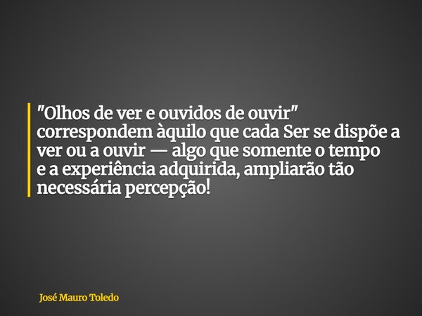 "Olhos de ver e ouvidos de ouvir" correspondem àquilo que cada Ser se dispõe a ver ou a ouvir — algo que somente o tempo e a experiência adquirida,amp... Frase de José Mauro Toledo.