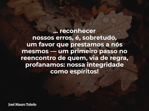 ... reconhecer nossos erros, é, sobretudo, um favor que prestamosa nós mesmos —um primeiro passo no reencontrode quem, via de regra, profanamos: nossa integrida... Frase de José Mauro Toledo.