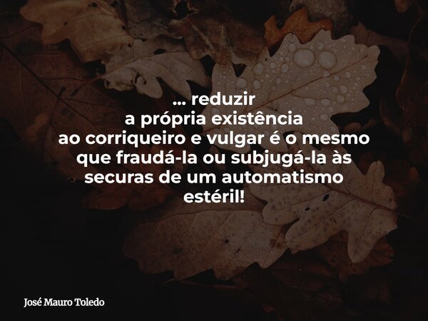 ... reduzir a própria existência ao corriqueiro e vulgar é o mesmo que fraudá-la ousubjugá-la às securasde um automatismo estéril!... Frase de José Mauro Toledo.