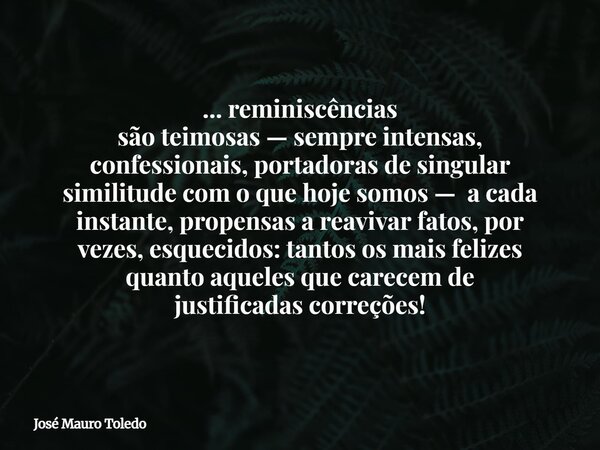 ... reminiscências são teimosas — sempre intensas, confessionais, portadoras de singular similitude com o que hoje somos — a cada instante, propensas a reavivar... Frase de José Mauro Toledo.