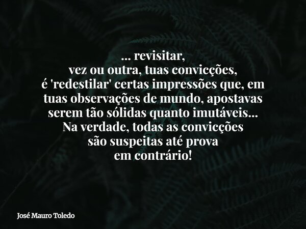 ... revisitar, vez ou outra, tuas convicções, é 'redestilar' certas impressões que, em tuas observações de mundo, apostavas serem tão sólidas quanto imutáveis..... Frase de José Mauro Toledo.
