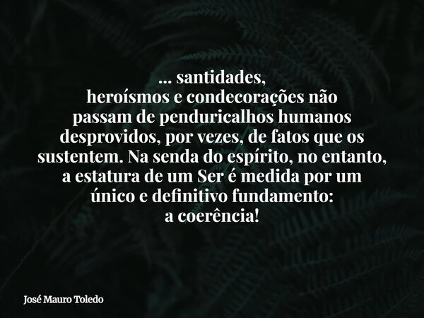 ... santidades, heroísmos e condecorações não passam de penduricalhos humanos desprovidos, por vezes, de fatos que os sustentem. Na senda do espírito, no entant... Frase de José Mauro Toledo.
