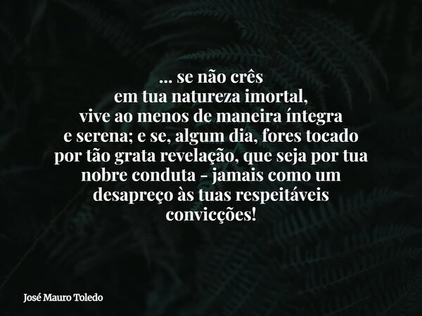 ... se não crês em tua natureza imortal, vive ao menos de maneira íntegra e serena; e se, algum dia, fores tocado por tão grata revelação, que seja por tua nobr... Frase de José Mauro Toledo.