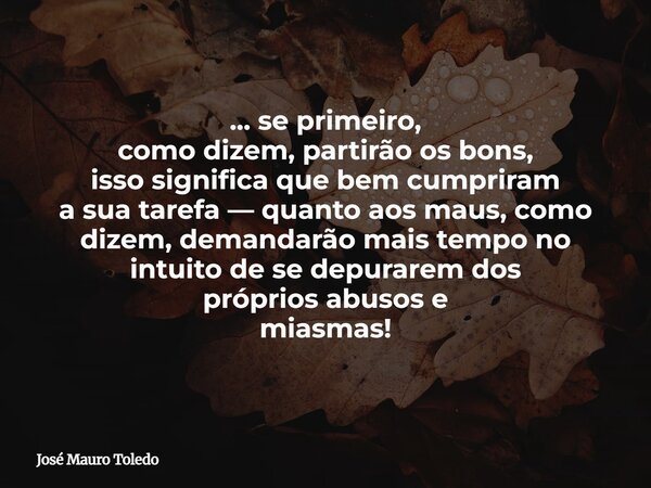 ... se primeiro, como dizem,partirão os bons, isso significa que bem cumpriram a sua tarefa — quanto aos maus, como dizem, demandarão mais tempo no intuito de s... Frase de José Mauro Toledo.