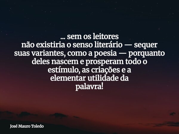 ... sem os leitores não existiria o senso literário — sequer suas variantes, como a poesia — porquanto deles nascem e prosperam todo o estímulo, as criações e a... Frase de José Mauro Toledo.