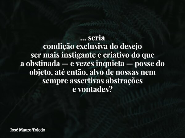 ... seria condição exclusiva do desejo ser mais instigante e criativo do que a obstinada — e vezes inquieta —possedo objeto, até então, alvo denossas nem sempre... Frase de José Mauro Toledo.