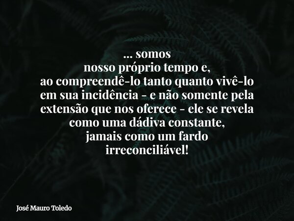 ... somos nosso próprio tempo e, ao compreendê-lo tanto quanto vivê-lo em sua incidência - e não somente pela extensão que nos oferece - ele se revela como uma ... Frase de José Mauro Toledo.