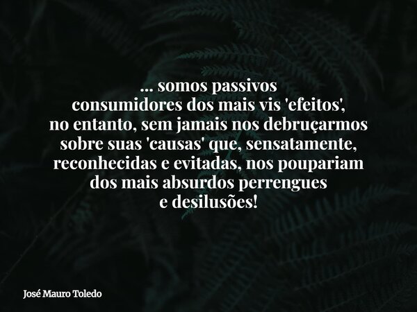 ... somos passivos consumidores dos mais vis 'efeitos', no entanto, sem jamais nos debruçarmos sobre suas 'causas' que, sensatamente, reconhecidas e evitadas, n... Frase de José Mauro Toledo.