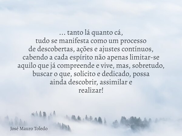 ... tanto lá quanto cá, tudo se manifesta como um processo de descobertas, ações e ajustes contínuos, cabendo a cada espírito não apenas limitar-se aquilo que j... Frase de José Mauro Toledo.