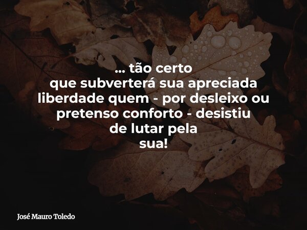... tão certo que subverterá sua apreciada liberdade quem - por desleixo ou pretenso conforto - desistiu de lutar pela sua!... Frase de José Mauro Toledo.