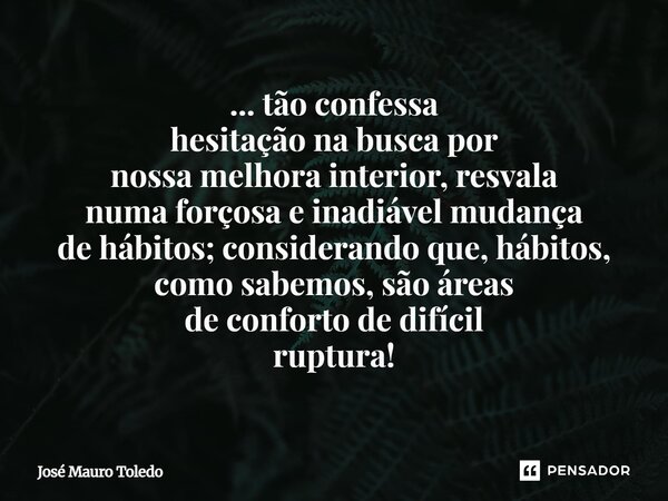 ... tão confessa hesitação na busca por nossa melhora interior, resvala numa forçosa e inadiável mudança de hábitos; considerando que, hábitos, como sabemos, sã... Frase de José Mauro Toledo.