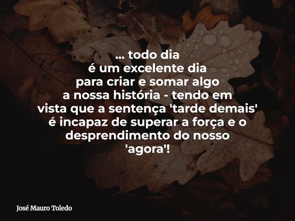 ... todo dia é um excelente dia para criar e somar algo a nossa história - tendo em vista que a sentença 'tarde demais' é incapaz de superar a força e o despren... Frase de José Mauro Toledo.