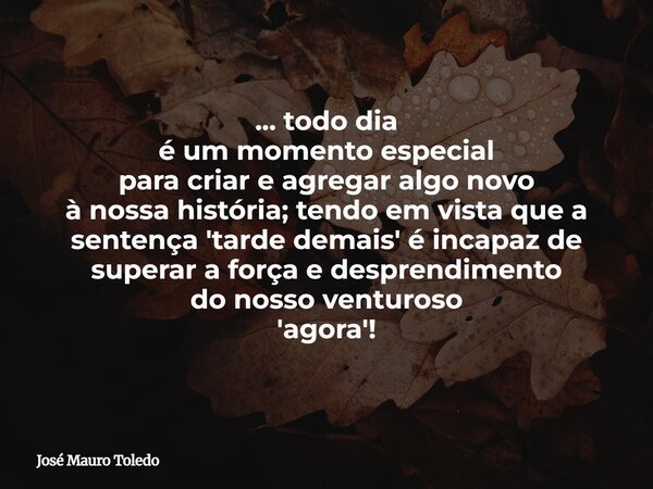 ... todo dia é um momento especial para criar e agregar algo novo à nossa história; tendo em vista que a sentença 'tarde demais' é incapaz de superar a força e ... Frase de José Mauro Toledo.