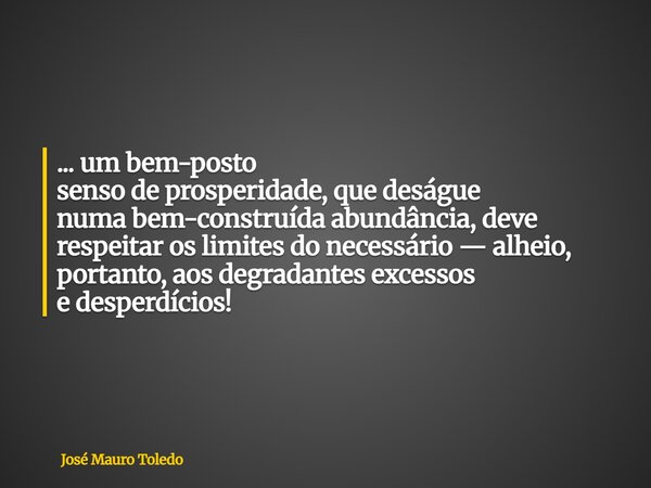 ... um bem-posto senso de prosperidade, que deságue numa bem-construída abundância, deve respeitar os limites do necessário — alheio, portanto, aos degradantes ... Frase de José Mauro Toledo.