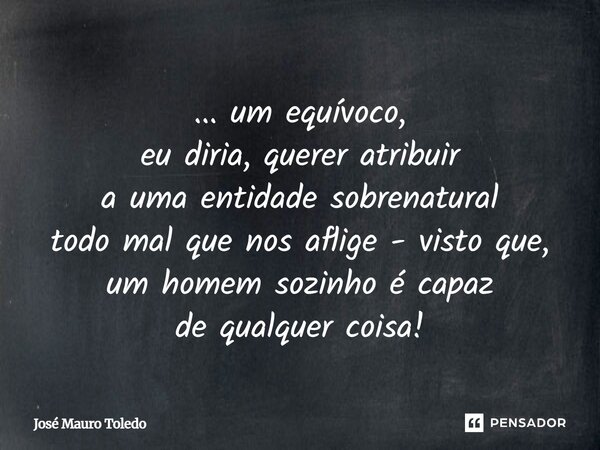 ... um equívoco, eu diria, querer atribuir a uma entidade sobrenatural todo mal que nos aflige - visto que, um homem sozinho é capaz de qualquer coisa!... Frase de José Mauro Toledo.