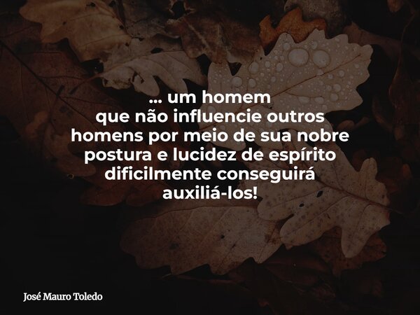 ... um homem que não influencie outros homens por meio de sua nobre postura e lucidez de espírito dificilmente conseguirá auxiliá-los!... Frase de José Mauro Toledo.
