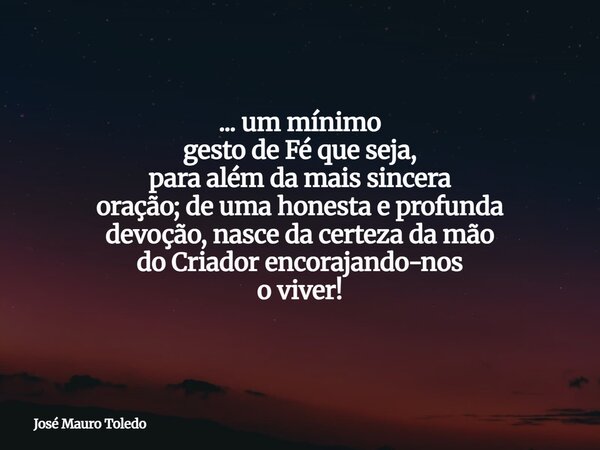 ... um mínimo gesto de Fé que seja, para além da mais sincera oração; de uma honesta e profunda devoção, nasce da certeza da mão do Criador encorajando-nos o vi... Frase de José Mauro Toledo.