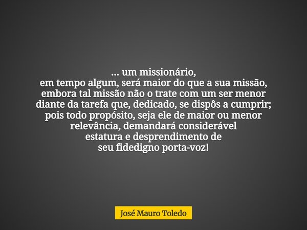 ... um missionário, em tempo algum, será maior do que a sua missão, embora tal missão não o trate com um ser menor diante da tarefa que, dedicado, se dispôs a c... Frase de José Mauro Toledo.