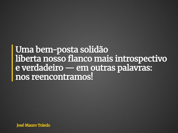Uma bem-posta solidão liberta nosso flanco mais introspectivo e verdadeiro — em outras palavras: nos reencontramos!... Frase de José Mauro Toledo.