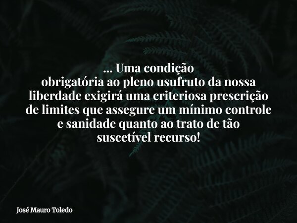 ... Uma condição obrigatória ao pleno usufruto da nossa liberdade exigirá uma criteriosa prescrição de limites que assegure um mínimo controle e sanidade quanto... Frase de José Mauro Toledo.