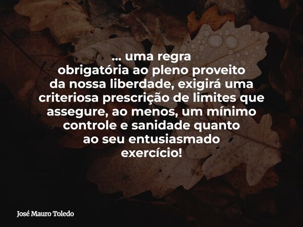 ... uma regra obrigatória ao pleno proveito da nossa liberdade, exigirá uma criteriosa prescrição de limites que assegure, ao menos, um mínimo controle e sanida... Frase de José Mauro Toledo.