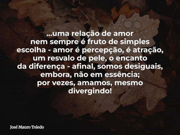 ...uma relação de amor nem sempre é fruto de simples escolha - amor é percepção, é atração, um resvalo de pele, o encanto da diferença - afinal, somos desiguais... Frase de José Mauro Toledo.