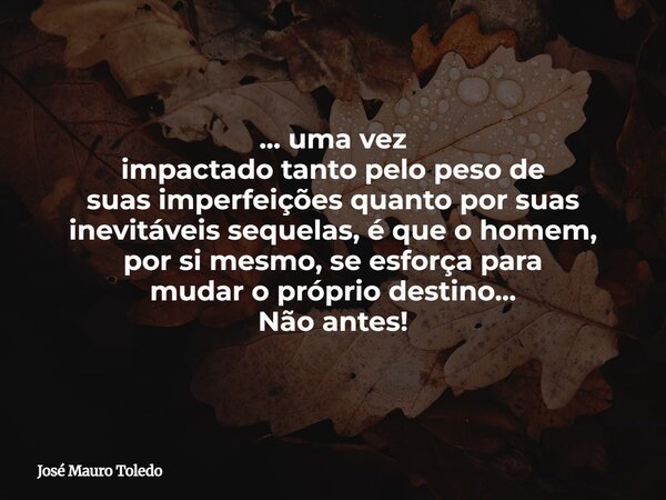 ... uma vez impactado tanto pelo peso de suas imperfeições quanto por suas inevitáveis sequelas, é que o homem, por si mesmo, se esforça para mudar o próprio de... Frase de José Mauro Toledo.