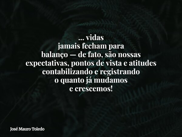 ... vidas jamais fecham para balanço — de fato, são nossas expectativas, pontos de vista e atitudes contabilizando e registrando o quanto já mudamos e crescemos... Frase de José Mauro Toledo.