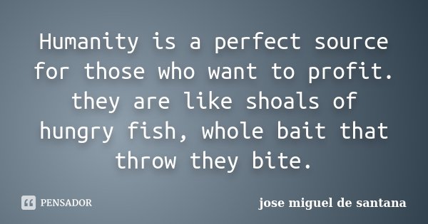 Humanity is a perfect source for those who want to profit. they are like shoals of hungry fish, whole bait that throw they bite.... Frase de jose miguel de santana.