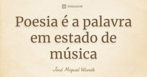Poesia é a palavra em estado de música... Frase de José Miguel Wisnik.