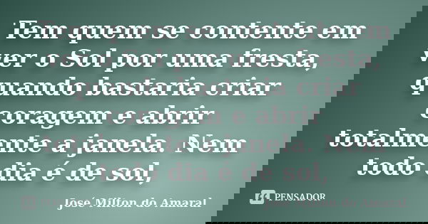 Tem quem se contente em ver o Sol por uma fresta, quando bastaria criar coragem e abrir totalmente a janela. Nem todo dia é de sol,... Frase de José Milton do Amaral.