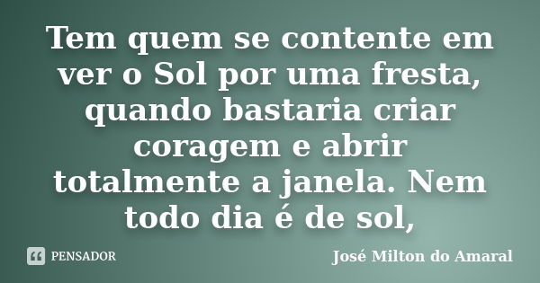 Tem quem se contente em ver o Sol por uma fresta, quando bastaria criar coragem e abrir totalmente a janela. Nem todo dia é de sol,... Frase de José Milton do Amaral.