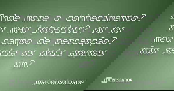 Onde mora o conhecimento? no meu interior? ou no meu campo de percepção? não seria os dois apenas um?... Frase de José Monálison.