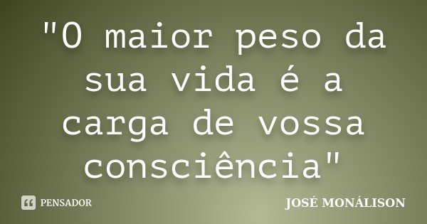 "O maior peso da sua vida é a carga de vossa consciência"... Frase de José Monálison.