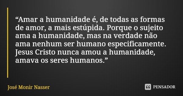 “Amar a humanidade é, de todas as formas de amor, a mais estúpida. Porque o sujeito ama a humanidade, mas na verdade não ama nenhum ser humano especificamente. ... Frase de José Monir Nasser.