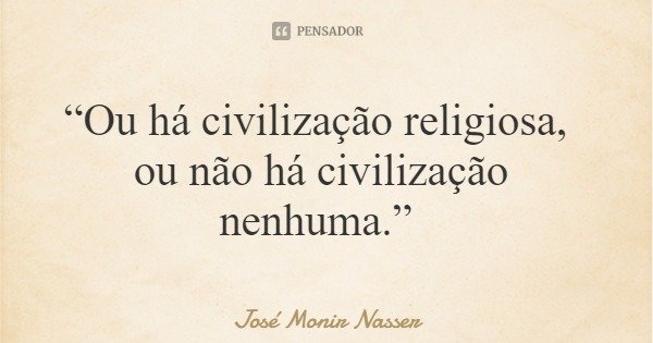 “Ou há civilização religiosa, ou não há civilização nenhuma.”... Frase de José Monir Nasser.
