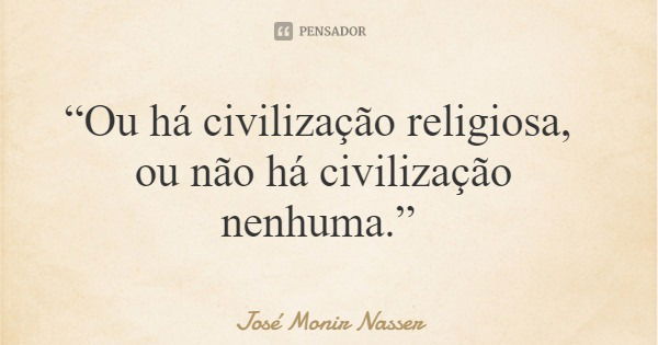 “Ou há civilização religiosa, ou não há civilização nenhuma.”... Frase de José Monir Nasser.