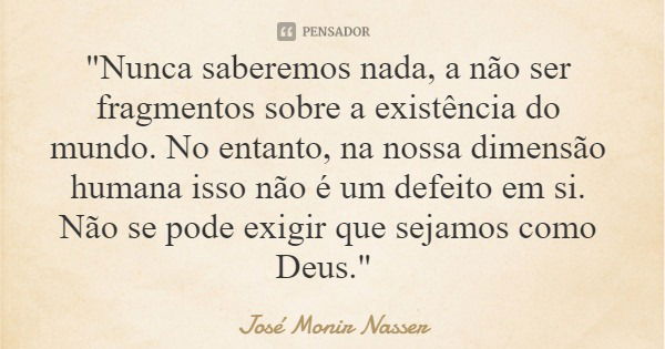 "Nunca saberemos nada, a não ser fragmentos sobre a existência do mundo. No entanto, na nossa dimensão humana isso não é um defeito em si. Não se pode exig... Frase de José Monir Nasser.