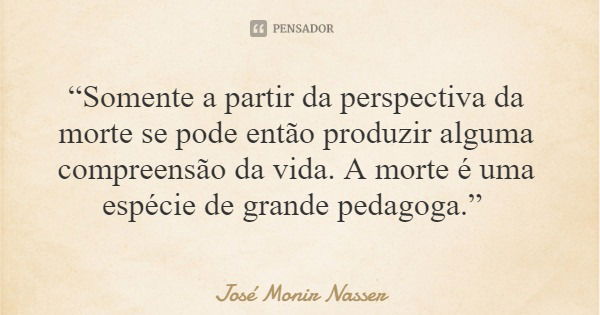 “Somente a partir da perspectiva da morte se pode então produzir alguma compreensão da vida. A morte é uma espécie de grande pedagoga.”... Frase de José Monir Nasser.