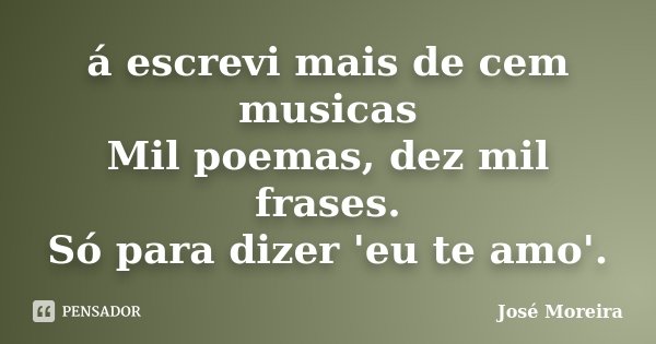 á escrevi mais de cem musicas Mil poemas, dez mil frases. Só para dizer 'eu te amo'.... Frase de José Moreira.
