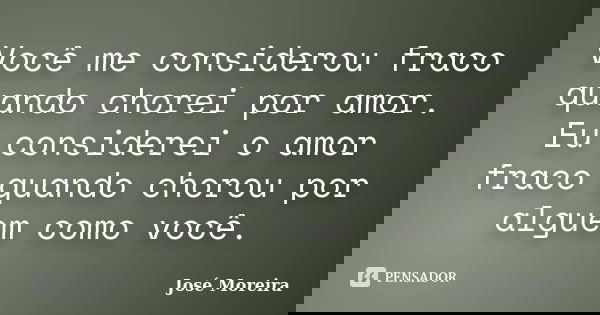 Você me considerou fraco quando chorei por amor. Eu considerei o amor fraco quando chorou por alguem como você.... Frase de José Moreira.