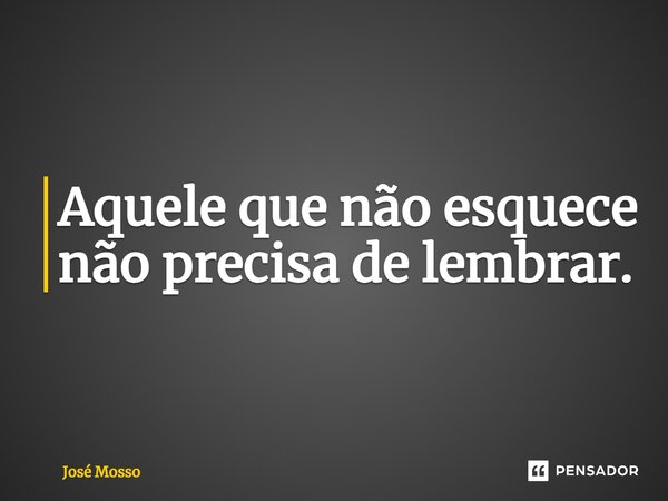 Aquele que não esquece não precisa de lembrar.... Frase de José Mosso.