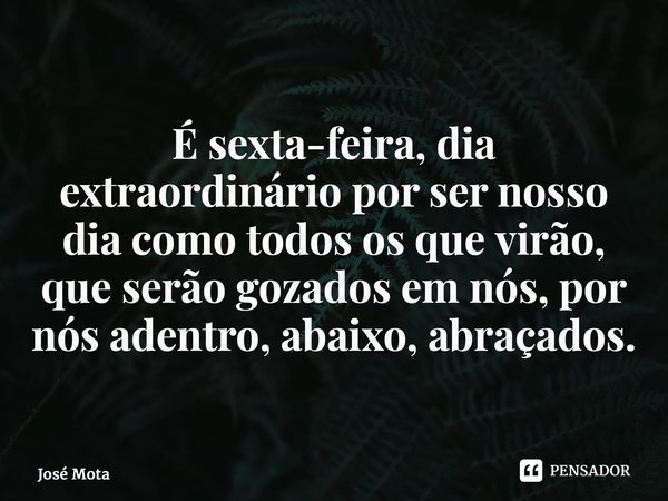 ⁠É sexta-feira, dia extraordinário por ser nosso dia como todos os que virão, que serão gozados em nós, por nós adentro, abaixo, abraçados.... Frase de josé mota.
