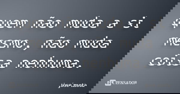 quem não muda a si mesmo, não muda coisa nenhuma.... Frase de josé mota.