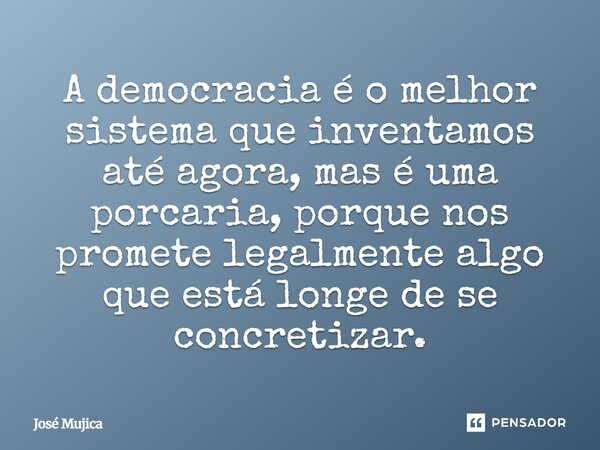 A democracia é o melhor sistema que inventamos até agora, mas é uma porcaria, porque nos promete legalmente algo que está longe de se concretizar.... Frase de José Mujica.