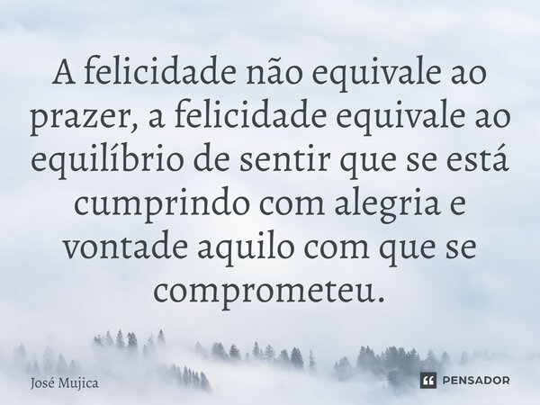 A felicidade não equivale ao prazer, a felicidade equivale ao equilíbrio de sentir que se está cumprindo com alegria e vontade aquilo com que se comprometeu.... Frase de José Mujica.