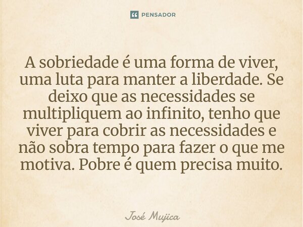 A sobriedade é uma forma de viver, uma luta para manter a liberdade. Se deixo que as necessidades se multipliquem ao infinito, tenho que viver para cobrir as n... Frase de José Mujica.